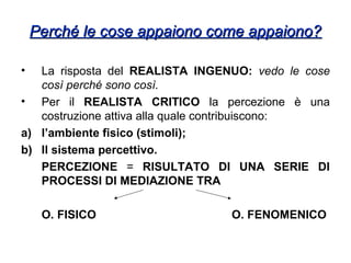 Perché le cose appaiono come appaiono?Perché le cose appaiono come appaiono?
• La risposta del REALISTA INGENUO: vedo le cose
così perché sono così.
• Per il REALISTA CRITICO la percezione è una
costruzione attiva alla quale contribuiscono:
a) l’ambiente fisico (stimoli);
b) Il sistema percettivo.
PERCEZIONE = RISULTATO DI UNA SERIE DI
PROCESSI DI MEDIAZIONE TRA
O. FISICO O. FENOMENICO
 