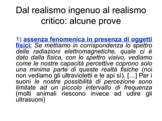 Dal realismo ingenuo al realismo
critico: alcune prove
1) assenza fenomenica in presenza di oggetti
fisici: Se mettiamo in corrispondenza lo spettro
delle radiazioni elettromagnetiche, quale ci è
dato dalla fisica, con lo spettro visivo, vediamo
come le nostre capacità percettive coprono solo
una minima parte di queste realtà fisiche (noi
non vediamo gli ultravioletti e le api sì). […] Per i
suoni le nostre possibilità di percezione sono
limitate ad un piccolo intervallo di frequenza
(molti animali riescono invece ad udire gli
ultrasuoni)
 