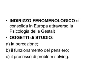 • INDIRIZZO FENOMENOLOGICOINDIRIZZO FENOMENOLOGICO si
consolida in Europa attraverso la
Psicologia della Gestalt
• OGGETTI di STUDIOOGGETTI di STUDIO:
a) la percezione;
b) il funzionamento del pensiero;
c) il processo di problem solving.
 