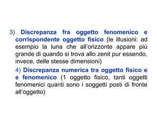 3) Discrepanza fra oggetto fenomenico e
corrispondente oggetto fisico (le illusioni: ad
esempio la luna che all’orizzonte appare più
grande di quando si trova allo zenit pur essendo,
invece, delle stesse dimensioni)
4) Discrepanza numerica tra oggetto fisico e
e fenomenico (1 oggetto fisico, tanti oggetti
fenomenici quanti sono i soggetti posti di fronte
all’oggetto)
 