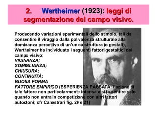 2.2. WertheimerWertheimer (1923):(1923): leggi dileggi di
segmentazione del campo visivo.segmentazione del campo visivo.
Producendo variazioni sperimentali dello stimolo, tali da
consentire il viraggio dalla polivalenza strutturale alla
dominanza percettiva di un’unica struttura (o gestalt),
Wertheimer ha individuato i seguenti fattori gestaltici del
campo visivo:
VICINANZA;VICINANZA;
SOMIGLIANZA;SOMIGLIANZA;
CHIUSURA;CHIUSURA;
CONTINUITÀ;CONTINUITÀ;
BUONA FORMABUONA FORMA
FATTORE EMPIRICOFATTORE EMPIRICO (ESPERIENZA PASSATA: l’azione di
tale fattore non particolarmente intensa e si fa sentire solo
quando non entra in competizione con altri fattori
autoctoni; cfr Canestrari fig. 20 e 21)
 