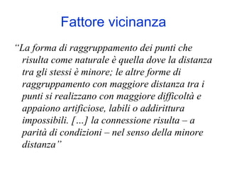 Fattore vicinanza
“La forma di raggruppamento dei punti che
risulta come naturale è quella dove la distanza
tra gli stessi è minore; le altre forme di
raggruppamento con maggiore distanza tra i
punti si realizzano con maggiore difficoltà e
appaiono artificiose, labili o addirittura
impossibili. […] la connessione risulta – a
parità di condizioni – nel senso della minore
distanza”
 