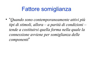 Fattore somiglianza
• “Quando sono contemporaneamente attivi più
tipi di stimoli, allora – a parità di condizioni –
tende a costituirsi quella forma nella quale la
connessione avviene per somiglianza delle
componenti”
 