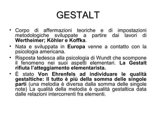GESTALTGESTALT
• Corpo di affermazioni teoriche e di impostazioni
metodologiche sviluppate a partire dai lavori di
Wertheimer; Köhler e Koffka.
• Nata e sviluppata in Europa venne a contatto con la
psicologia americana.
• Risposta tedesca alla psicologia di Wundt che scompone
il fenomeno nei suoi aspetti elementari. La Gestalt
rifiuta l’atteggiamento elementarista.
• È stato Von Ehrenfels ad individuare le qualità
gestaltiche: Il tutto è più della somma delle singole
parti (una melodia è diversa dalla somma delle singole
note) La qualità della melodia è qualità gestaltica data
dalle relazioni intercorrenti fra elementi.
 