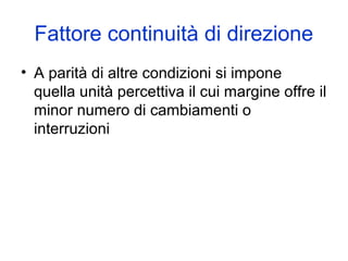 Fattore continuità di direzione
• A parità di altre condizioni si impone
quella unità percettiva il cui margine offre il
minor numero di cambiamenti o
interruzioni
 