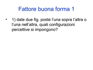 Fattore buona forma 1
• 1) date due fig. poste l’una sopra l’altra o
l’una nell’altra, quali configurazioni
percettive si impongono?
 
