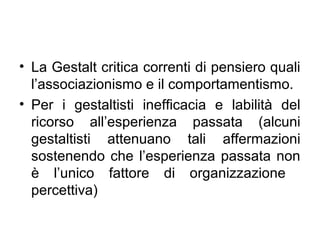 • La Gestalt critica correnti di pensiero quali
l’associazionismo e il comportamentismo.
• Per i gestaltisti inefficacia e labilità del
ricorso all’esperienza passata (alcuni
gestaltisti attenuano tali affermazioni
sostenendo che l’esperienza passata non
è l’unico fattore di organizzazione
percettiva)
 