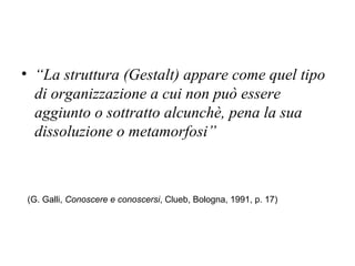 • “La struttura (Gestalt) appare come quel tipo
di organizzazione a cui non può essere
aggiunto o sottratto alcunchè, pena la sua
dissoluzione o metamorfosi”
(G. Galli, Conoscere e conoscersi, Clueb, Bologna, 1991, p. 17)
 
