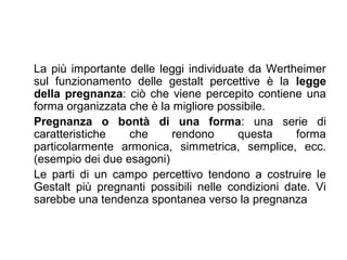 La più importante delle leggi individuate da Wertheimer
sul funzionamento delle gestalt percettive è la legge
della pregnanza: ciò che viene percepito contiene una
forma organizzata che è la migliore possibile.
Pregnanza o bontà di una forma: una serie di
caratteristiche che rendono questa forma
particolarmente armonica, simmetrica, semplice, ecc.
(esempio dei due esagoni)
Le parti di un campo percettivo tendono a costruire le
Gestalt più pregnanti possibili nelle condizioni date. Vi
sarebbe una tendenza spontanea verso la pregnanza
 