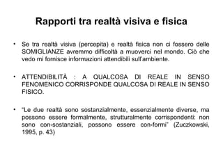 Rapporti tra realtà visiva e fisica
• Se tra realtà visiva (percepita) e realtà fisica non ci fossero delle
SOMIGLIANZE avremmo difficoltà a muoverci nel mondo. Ciò che
vedo mi fornisce informazioni attendibili sull’ambiente.
• ATTENDIBILITÀ : A QUALCOSA DI REALE IN SENSO
FENOMENICO CORRISPONDE QUALCOSA DI REALE IN SENSO
FISICO.
• “Le due realtà sono sostanzialmente, essenzialmente diverse, ma
possono essere formalmente, strutturalmente corrispondenti: non
sono con-sostanziali, possono essere con-formi” (Zuczkowski,
1995, p. 43)
 