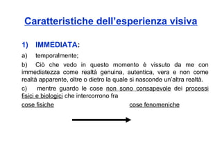 Caratteristiche dell’esperienza visiva
1) IMMEDIATA:
a) temporalmente;
b) Ciò che vedo in questo momento è vissuto da me con
immediatezza come realtà genuina, autentica, vera e non come
realtà apparente, oltre o dietro la quale si nasconde un’altra realtà.
c) mentre guardo le cose non sono consapevole dei processi
fisici e biologici che intercorrono fra
cose fisiche cose fenomeniche
 