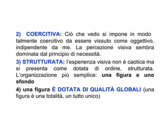 2) COERCITIVA: Ciò che vedo si impone in modo
talmente coercitivo da essere vissuto come oggettivo,
indipendente da me. La percezione visiva sembra
dominata dal principio di necessità.
3) STRUTTURATA: l’esperienza visiva non è caotica ma
si presenta come dotata di ordine, strutturata.
L’organizzazione più semplice: una figura e uno
sfondo
4) una figura È DOTATA DI QUALITÀ GLOBALI (una
figura è una totalità, un tutto unico)
 