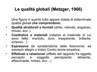 Le qualità globali (Metzger, 1966)Le qualità globali (Metzger, 1966)
Una figura in quanto tutto appare dotata di determinate
qualità globali che comprendono:
• Qualità strutturali o formali (dritto, rotondo, angoloso,
chiuso, ecc..)
• Costitutive o materiali (relative al materiale di cui
sono fatte: morbido, duro, trasparente, brillante,
corposo…)
• Espressive (le caratteristiche della fisionomia: ad
esempio allegro o triste) Contro teoria empatica.
• Effettuali o relazionali (effetto del rapporto fra oggetto
percepito e soggetto percepiente: attraente,
affascinante, noioso, ecc…)
 
