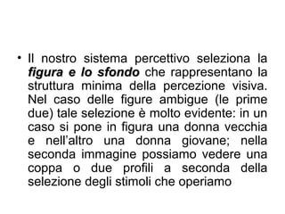 • Il nostro sistema percettivo seleziona la
figura e lo sfondofigura e lo sfondo che rappresentano la
struttura minima della percezione visiva.
Nel caso delle figure ambigue (le prime
due) tale selezione è molto evidente: in un
caso si pone in figura una donna vecchia
e nell’altro una donna giovane; nella
seconda immagine possiamo vedere una
coppa o due profili a seconda della
selezione degli stimoli che operiamo
 