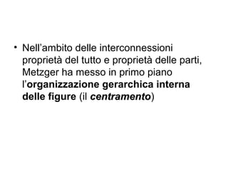 • Nell’ambito delle interconnessioni
proprietà del tutto e proprietà delle parti,
Metzger ha messo in primo piano
l’organizzazione gerarchica interna
delle figure (il centramentocentramento)
 