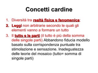 Concetti cardineConcetti cardine
1. Diversità tra realtà fisica e fenomenicarealtà fisica e fenomenica;
2.2. LeggiLeggi non arbitrarie secondo le quali gli
elementi vanno a formare un tutto
3. Il tutto e le partitutto e le parti (il tutto è più della somma
delle singole parti) Abbandono fiducia modello
basato sulla corrispondenza puntuale tra
stimolazione e sensazione. Inadeguatezza
delle teorie del mosaico (tutto= somma di
singole parti)
 