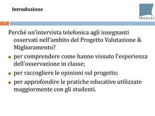 Introduzione
Perché un’intervista telefonica agli insegnanti
osservati nell’ambito del Progetto Valutazione &
Miglioramento?
per comprendere come hanno vissuto l’esperienza
dell’osservazione in classe;
per raccogliere le opinioni sul progetto;
per approfondire le pratiche educative utilizzate
maggiormente con gli studenti.
2
 