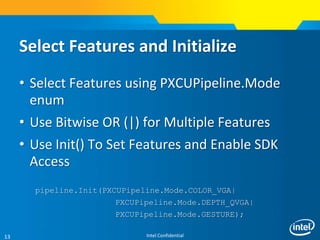 Intel Confidential13
Select Features and Initialize
• Select Features using PXCUPipeline.Mode
enum
• Use Bitwise OR (|) for Multiple Features
• Use Init() To Set Features and Enable SDK
Access
pipeline.Init(PXCUPipeline.Mode.COLOR_VGA|
PXCUPipeline.Mode.DEPTH_QVGA|
PXCUPipeline.Mode.GESTURE);
 