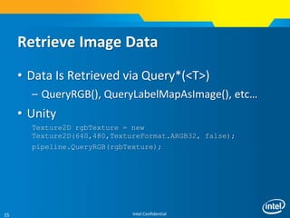 Intel Confidential15
Retrieve Image Data
• Data Is Retrieved via Query*(<T>)
– QueryRGB(), QueryLabelMapAsImage(), etc…
• Unity
Texture2D rgbTexture = new
Texture2D(640,480,TextureFormat.ARGB32, false);
pipeline.QueryRGB(rgbTexture);
 