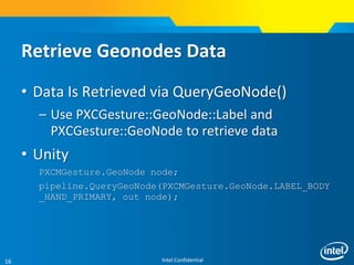 Intel Confidential16
Retrieve Geonodes Data
• Data Is Retrieved via QueryGeoNode()
– Use PXCGesture::GeoNode::Label and
PXCGesture::GeoNode to retrieve data
• Unity
PXCMGesture.GeoNode node;
pipeline.QueryGeoNode(PXCMGesture.GeoNode.LABEL_BODY
_HAND_PRIMARY, out node);
 