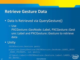 Intel Confidential17
Retrieve Gesture Data
• Data Is Retrieved via QueryGesture()
– Use
PXCGesture::GeoNode::Label, PXCGesture::Gest
ure::Label and PXCGesture::Gesture to retrieve
data
• Unity
PXCMGesture.Gesture gest;
pipeline.QueryGesture(PXCMGesture.GeoNode.LABEL_BODY
_HAND_PRIMARY, out gest);
if(gest.label==PXCMGesture.Gesture.Label.LABEL_HA
ND_WAVE)…
 