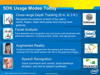 Intel Confidential2
Speech Recognition:
Voice command and control, short sentence
dictation, and text to speech synthesis
SDK Usage Modes Today
1
1 New usage modes may be added in the future
Close-range Depth Tracking (6 in. to 3 ft.):
Recognize the positions of each of the user’s
hands, fingers, static hand poses and moving hand
gestures.
Facial Analysis:
Face detection and recognition (six and seven point landmark and
attribution detection, including smiles, blinks, and age groups)
Augmented Reality:
Combine real-time images from the camera and close-range
tracking from the depth sensor with 2D or 3D graphical images.
 