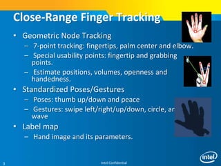 Intel Confidential3
Close-Range Finger Tracking
• Geometric Node Tracking
– 7-point tracking: fingertips, palm center and elbow.
– Special usability points: fingertip and grabbing
points.
– Estimate positions, volumes, openness and
handedness.
• Standardized Poses/Gestures
– Poses: thumb up/down and peace
– Gestures: swipe left/right/up/down, circle, and
wave
• Label map
– Hand image and its parameters.
 