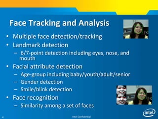 Intel Confidential4
Face Tracking and Analysis
• Multiple face detection/tracking
• Landmark detection
– 6/7-point detection including eyes, nose, and
mouth
• Facial attribute detection
– Age-group including baby/youth/adult/senior
– Gender detection
– Smile/blink detection
• Face recognition
– Similarity among a set of faces
 