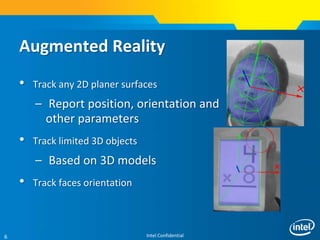 Intel Confidential6
• Track any 2D planer surfaces
– Report position, orientation and
other parameters
• Track limited 3D objects
– Based on 3D models
• Track faces orientation
Augmented Reality
 