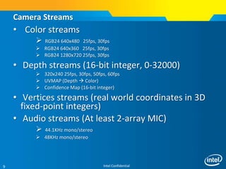 Intel Confidential9
• Color streams
 RGB24 640x480 25fps, 30fps
 RGB24 640x360 25fps, 30fps
 RGB24 1280x720 25fps, 30fps
• Depth streams (16-bit integer, 0-32000)
 320x240 25fps, 30fps, 50fps, 60fps
 UVMAP (Depth  Color)
 Confidence Map (16-bit integer)
• Vertices streams (real world coordinates in 3D
fixed-point integers)
• Audio streams (At least 2-array MIC)
 44.1KHz mono/stereo
 48KHz mono/stereo
Camera Streams
 