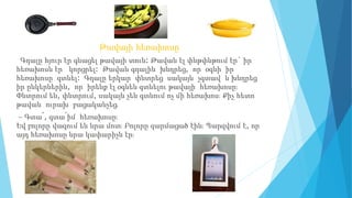 Թավայի հեռախոսը
Գդալը հյուր էր գնացել թավայի տուն: Թավան էլ փնթփնթում էր` իր
հեռախոսն էր կորցրել: Թավան գդալին խնդրեց, որ օգնի իր
հեռախոսը գտնել։ Գդալը երկար փնտրեց սակայն չգտավ և խնդրեց
իր ընկերներին, որ իրենք էլ օգնեն գտնելու թավայի հեռախոսը։
Փնտրում են, փնտրում, սակայն չեն գտնում ոչ մի հեռախոս։ Քիչ հետո
թավան ուրախ բացականչեց․
– Գտա՜, գտա՜իմ հեռախոսը։
Եվ բոլորը վազում են նրա մոտ։ Բոլորը զարմացած էին։ Պարզվում է, որ
այդ հեռախոսը նրա կափարիչն էր։
 