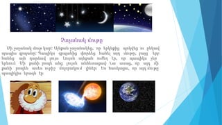 Չաչանակ մութը
Մի չաչանակ մութ կար: Այնքան չաչանակեց, որ երկնքից պոկվեց ու ընկավ
պապիս գրպանը: Պապիկս գրպանից փորձեց հանել այդ մութը, բայց երբ
հանեց այն դարձավ լույս։ Լույսն այնքան ուժեղ էր, որ պապիկս չեր
երևում։ Մի քանի րոպե անց լույսն անհետացավ։ Նա ասաց, որ այդ մի
քանի րոպեն ասես ուրիշ մոլորակում լիներ։ Ես հասկացա, որ այդ մութը
պապիկիս երազն էր։
 