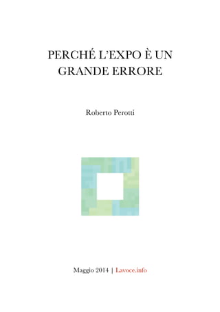 PERCHÉ L’EXPO È	
  UN
GRANDE ERRORE
Roberto Perotti
	
  
	
  
	
  
	
  
	
  
	
  
	
  
	
  
	
  
Maggio 2014 | Lavoce.info
 
