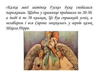 «Казки моєї матінки Гуски» дуже сподалися
парижанам. Щодня у крамниці продавали по 20-30,
а іноді й по 50 книжок. Це був справжній успіх, а
незабаром і вся Європа закохалась у героїв казок
Шарля Перро.
 