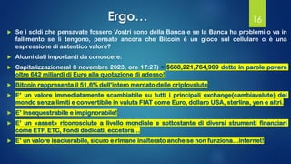 Ergo…
 Se i soldi che pensavate fossero Vostri sono della Banca e se la Banca ha problemi o va in
fallimento se li tengono, pensate ancora che Bitcoin è un gioco sul cellulare o è una
espressione di autentico valore?
 Alcuni dati importanti da conoscere:
 Capitalizzazione(al 8 novembre 2023, ore 17:27) = $688,221,764,909 detto in parole povere
oltre 642 miliardi di Euro alla quotazione di adesso!
 Bitcoin rappresenta il 51,6% dell’intero mercato delle criptovalute
 E’ un valore immediatamente scambiabile su tutti i principali exchange(cambiavalute) del
mondo senza limiti e convertibile in valuta FIAT come Euro, dollaro USA, sterlina, yen e altri.
 E’ insequestrabile e impignorabile!
 E’ un «asset» riconosciuto a livello mondiale e sottostante di diversi strumenti finanziari
come ETF, ETC, Fondi dedicati, eccetera…
 E’ un valore inackerabile, sicuro e rimane inalterato anche se non funziona…internet!
16
 