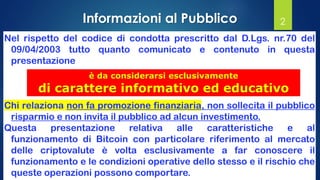 2
Nel rispetto del codice di condotta prescritto dal D.Lgs. nr.70 del
09/04/2003 tutto quanto comunicato e contenuto in questa
presentazione
Chi relaziona non fa promozione finanziaria, non sollecita il pubblico
risparmio e non invita il pubblico ad alcun investimento.
Questa presentazione relativa alle caratteristiche e al
funzionamento di Bitcoin con particolare riferimento al mercato
delle criptovalute è volta esclusivamente a far conoscere il
funzionamento e le condizioni operative dello stesso e il rischio che
queste operazioni possono comportare.
è da considerarsi esclusivamente
di carattere informativo ed educativo
Informazioni al Pubblico
 