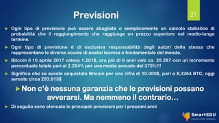 Previsioni
 Ogni tipo di previsione può essere sbagliata o semplicemente un calcolo statistico di
probabilità che il raggiungimento che raggiunga un prezzo superiore nel medio-lungo
termine.
 Ogni tipo di previsione è di esclusiva responsabilità degli autori della stessa che
rappresentano le diverse scuole di analisi tecnica e fondamentale del mondo.
 Bitcoin il 10 aprile 2017 valeva 1.201$, ora più di 6 anni vale ca. 35.287 con un incremento
percentuale totale pari al 2.254% per una media annuale del 375%!!!
 Significa che se aveste acquistato Bitcoin per una cifra di 10.000$, pari a 8,3264 BTC, oggi
avreste circa 293.813$
 Non c’è nessuna garanzia che le previsioni possano
avverarsi. Ma nemmeno il contrario…
 Di seguito sono elencate le principali previsioni per i prossimi anni
21
 