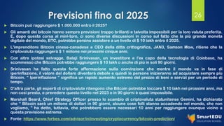 Previsioni fino al 2025
 Bitcoin può raggiungere $ 1.000.000 entro il 2025?
 Gli amanti dei bitcoin hanno sempre previsioni troppo brillanti e talvolta impossibili per la loro valuta preferita.
E, dopo questa corsa al mini-toro, ci sono diverse discussioni in corso sul fatto che la più grande moneta
digitale del mondo, BTC, potrebbe persino assistere a un livello di $ 10 lakh entro il 2025.
 L'imprenditore Bitcoin cinese-canadese e CEO della ditta crittografica, JAN3, Samson Mow, ritiene che la
criptovaluta raggiungerà $ 1 milione nei prossimi cinque anni.
 Con altre ipotesi selvagge, Balaji Srinivasan, un investitore e l'ex capo della tecnologia di Coinbase, ha
scommesso che Bitcoin potrebbe raggiungere $ 10 lakh o anche di più in soli 90 giorni.
 Srinivasan ha fatto questa forte affermazione sulla convinzione che mentre il mondo va in fase di
iperinflazione, il valore del dollaro diventerà debole e quindi le persone inizieranno ad acquistare sempre più
Bitcoin. “ Iperinflazione ” significa un rapido aumento estremo del prezzo di beni e servizi per un periodo di
tempo.
 D'altra parte, gli esperti di criptovalute ritengono che Bitcoin potrebbe toccare $ 10 lakh nei prossimi anni, ma
non così presto, e prevedere questo livello nel 2023 o in 90 giorni è quasi impossibile.
 Marshall Beard, Chief Strategy Officer presso lo scambio di criptovaluta statunitense Gemini, ha dichiarato
che “ Bitcoin sarà un milione di dollari in 90 giorni, alcune cose folli stanno accadendo nel mondo, che non
vogliamo, ” ha detto, tuttavia, che potrebbero essere necessari 10 anni per raggiungere ovunque vicino a
questa previsione estrema.
 Fonte: https://www.forbes.com/advisor/in/investing/cryptocurrency/bitcoin-prediction/
26
 