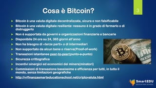 Cosa è Bitcoin?
 Bitcoin è una valuta digitale decentralizzata, sicura e non falsificabile
 Bitcoin è una valuta digitale resiliente: nessuno è in grado di fermarlo o di
distruggerlo
 Non è supportata da governi e organizzazioni finanziarie e bancarie
 Disponibile 24 ore su 24, 365 giorni all’anno
 Non ha bisogno di «terze parti» o di intermediari
 Non supportato da alcun bene o riserva(Proof-of-work)
 Transazioni istantanee peer-to-peer(punto-a-punto)
 Sicurezza crittografica
 Incentivi sinergici ed economici dei miners(minatori)
 Commissioni di transazione bassissime e efficienza per tutti, in tutto il
mondo, senza limitazioni geografiche
 http://vrfinanzasmarteducationschool.net/criptovalute.html
3
 
