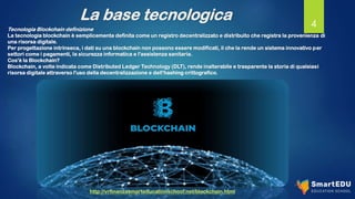 La base tecnologica 4
Tecnologia Blockchain definizione
La tecnologia blockchain è semplicemente definita come un registro decentralizzato e distribuito che registra la provenienza di
una risorsa digitale.
Per progettazione intrinseca, i dati su una blockchain non possono essere modificati, il che la rende un sistema innovativo per
settori come i pagamenti, la sicurezza informatica e l'assistenza sanitaria.
Cos'è la Blockchain?
Blockchain, a volte indicata come Distributed Ledger Technology (DLT), rende inalterabile e trasparente la storia di qualsiasi
risorsa digitale attraverso l'uso della decentralizzazione e dell'hashing crittografico.
http://vrfinanzasmarteducationschool.net/blockchain.html
 