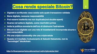 Cosa rende speciale Bitcoin?
 Digitale e scritturale: esso esiste solo quale transazione validata
 Bene digitale, nessuna responsabilità
 Può essere trasferito ma non duplicato(not double-spent)
 Scarso nel settore digitale, come nient'altro prima
 Imita la politica monetaria dell'oro di diminuire l'estrazione
 Bitcoin è oro digitale con una rete di insediamenti incorporata sicura e
non censurabile
 Più una cripto-commodity che una criptovaluta
 Questo è il risultato rivoluzionario di Satoshi Nakamoto, non la
"tecnologia" blockchain
6
http://vrfinanzasmarteducationschool.net/criptovalute.html
 