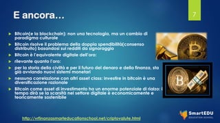 E ancora…
 Bitcoin(e la blockchain): non una tecnologia, ma un cambio di
paradigma culturale
 Bitcoin risolve il problema della doppia spendibilità(consenso
distribuito) basandosi sui redditi da signoraggio
 Bitcoin è l’equivalente digitale dell’oro:
 rilevante quanto l’oro:
 per la storia della civiltà e per il futuro del denaro e della finanza, sta
già avviando nuovi sistemi monetari
 nessuna correlazione con altri asset class: investire in bitcoin è una
diversificazione razionale
 Bitcoin come asset di investimento ha un enorme potenziale di rialzo: il
tempo dirà se la scarsità nel settore digitale è economicamente e
teoricamente sostenibile
7
http://vrfinanzasmarteducationschool.net/criptovalute.html
 