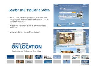 Leader nell’industria Video

• Video inseriti nelle presentazioni immobili
  direttamente nel sito coldwellbanker.com e
  coldwellbanker.it

• Milioni di visitatori e oltre 100 mila video
  caricati

• www.youtube.com/coldwellbanker




    Il primo canale dedicato al Real Estate
 