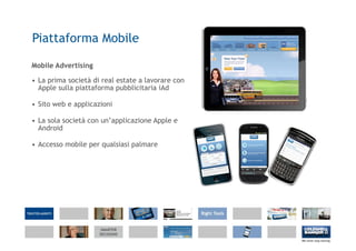 Piattaforma Mobile

Mobile Advertising

• La prima società di real estate a lavorare con
  Apple sulla piattaforma pubblicitaria iAd

• Sito web e applicazioni

• La sola società con un’applicazione Apple e
  Android

• Accesso mobile per qualsiasi palmare
 