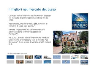 I migliori nel mercato del Lusso
   Coldwell Banker Previews International® è leader
   nel mercato degli immobili di prestigio sin dal
   1933.
   Mediamente, Previews tratta $68.9 milioni di
   immobili di lusso ogni giorno.*
   5 tra le 10 proprietà più care nel mercato
   americano sono commercializzate con
   Previews**.
   Nel 2010 Coldwell Banker Previews ha venduto
   una delle 10 proprietà più care al mondo: “Le
   Belvedere” il cui prezzo di vendita era 85 milioni
   di $.



*Dati interni Coldwell Banker® relativi al 2010
 