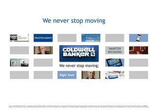 We never stop moving




© 2011 Coldwell Banker Real Estate LLC. A Realogy Company. All Rights Reserved. Coldwell Banker Real Estate LLC fully supports the principles of the Fair Housing Act and the Equal Opportunity Act. Each Office is Independently Owned and Operated. Except Offices Owned and Operated by NRT LLC. Coldwell
Banker®, the Coldwell Banker Logo, Coldwell Banker Previews International®, the Previews International Logo, “Dedicated to Luxury Real EstateSM”, Coldwell Banker University and “We Never Stop Moving®” are registered and unregistered service marks licensed to Coldwell Banker Real Estate
 