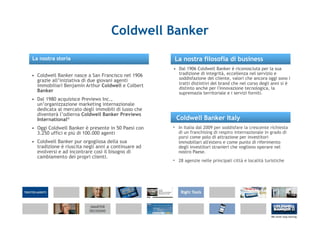 Coldwell Banker
La nostra storia                                     La nostra filosofia di business
                                                     • Dal 1906 Coldwell Banker è riconosciuta per la sua
• Coldwell Banker nasce a San Francisco nel 1906       tradizione di integrità, eccellenza nel servizio e
                                                       soddisfazione del cliente, valori che ancora oggi sono i
  grazie all’iniziativa di due giovani agenti
  immobiliari Benjamin Arthur Coldwell e Colbert       tratti distintivi del brand che nel corso degli anni si è
                                                       distinto anche per l'innovazione tecnologica, la
  Banker                                               supremazia territoriale e i servizi forniti.
• Dal 1980 acquisisce Previews Inc.,
  un’organizzazione marketing internazionale
  dedicata al mercato degli immobili di lusso che
  diventerà l’odierna Coldwell Banker Previews
  International®                                      Coldwell Banker Italy
• Oggi Coldwell Banker è presente in 50 Paesi con    • In Italia dal 2009 per soddisfare la crescente richiesta
  3.250 uffici e più di 100.000 agenti                 di un franchising di respiro internazionale in grado di
                                                       porsi come polo di attrazione per investitori
• Coldwell Banker pur orgogliosa della sua             immobiliari all'estero e come punto di riferimento
  tradizione è riuscita negli anni a continuare ad     degli investitori stranieri che vogliono operare nel
  evolversi e ad incontrare così il bisogno di         nostro Paese.
  cambiamento dei propri clienti.
                                                     • 28 agenzie nelle principali città e località turistiche
 