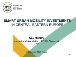 UITP
Artur PERCHEL
International Association of Public Transport
UITP
22 September 2016, Prague
SMART URBAN MOBILITY INVESTMENTS
IN CENTRAL EASTERN EUROPE
 