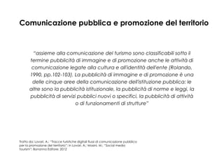 Comunicazione pubblica e promozione del territorio

“assieme alla comunicazione del turismo sono classificabili sotto il
termine pubblicità di immagine e di promozione anche le attività di
comunicazione legate alla cultura e all'identità dell'ente (Rolando,
1990, pp.102-103). La pubblicità di immagine e di promozione è una
delle cinque aree della comunicazione dell'istituzione pubblica: le
altre sono la pubblicità istituzionale, la pubblicità di norme e leggi, la
pubblicità di servizi pubblici nuovi o specifici, la pubblicità di attività
o di funzionamenti di strutture”

Tratto da: Lovari, A.; “Tracce turistiche digitali flussi di comunicazione pubblica
per la promozione del territorio”; in Lovari, A.; Masini, M.; “Social media
tourism”; Bonanno Editore; 2012

 