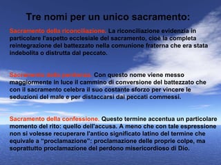 Tre nomi per un unico sacramento:
Sacramento della riconciliazione. La riconciliazione evidenzia in
particolare l'aspetto ecclesiale del sacramento, cioè la completa
reintegrazione del battezzato nella comunione fraterna che era stata
indebolita o distrutta dal peccato.


Sacramento della penitenza. Con questo nome viene messo
maggiormente in luce il cammino di conversione del battezzato che
con il sacramento celebra il suo costante sforzo per vincere le
seduzioni del male e per distaccarsi dai peccati commessi.


Sacramento della confessione. Questo termine accentua un particolare
momento del rito: quello dell'accusa. A meno che con tale espressione
non si volesse recuperare l'antico significato latino del termine che
equivale a “proclamazione”: proclamazione delle proprie colpe, ma
soprattutto proclamazione del perdono misericordioso di Dio.
 
